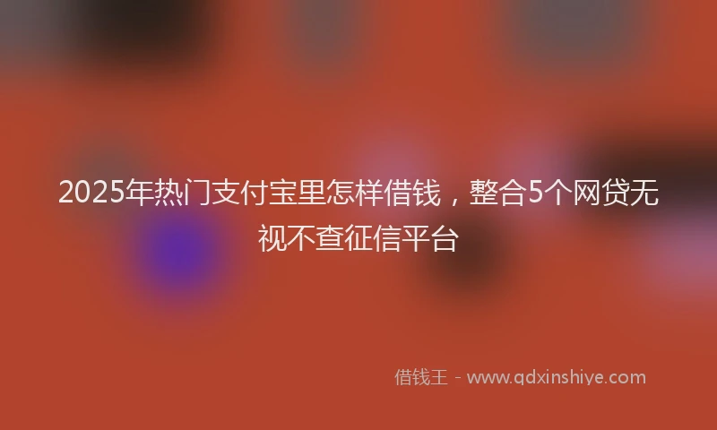 2025年热门支付宝里怎样借钱，整合5个网贷无视不查征信平台