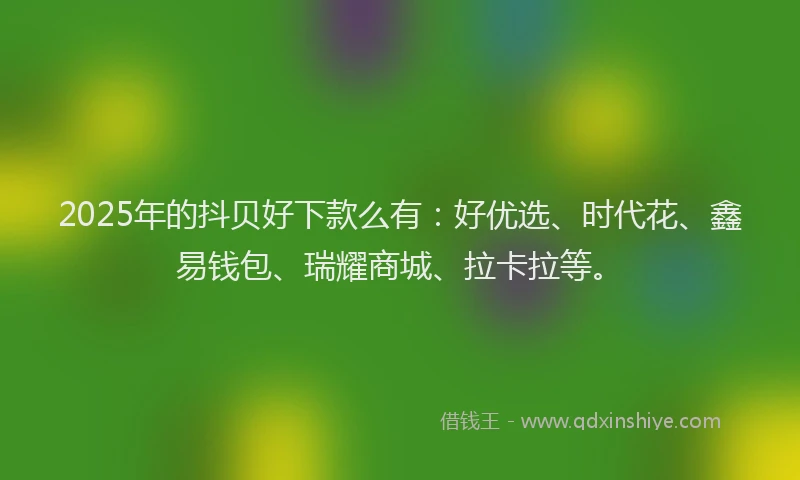 2025年的抖贝好下款么有：好优选、时代花、鑫易钱包、瑞耀商城、拉卡拉等。