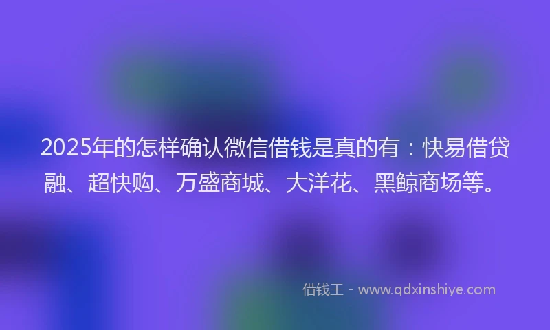 2025年的怎样确认微信借钱是真的有：快易借贷融、超快购、万盛商城、大洋花、黑鲸商场等。