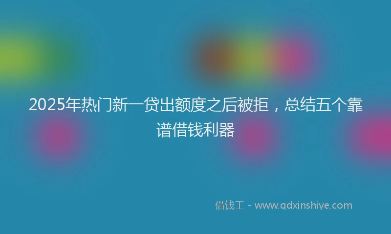 2025年热门新一贷出额度之后被拒，总结五个靠谱借钱利器