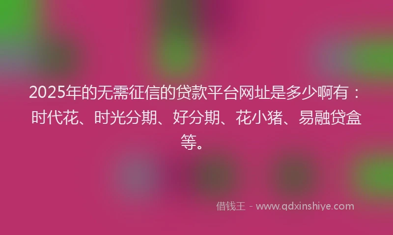 2025年的无需征信的贷款平台网址是多少啊有：时代花、时光分期、好分期、花小猪、易融贷盒等。