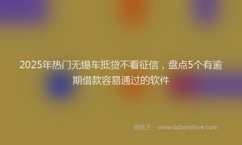 2025年热门无锡车抵贷不看征信，盘点5个有逾期借款容易通过的软件