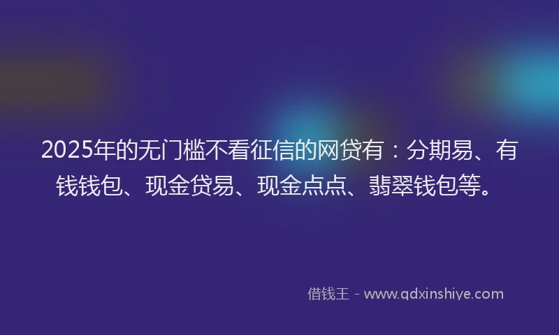 2025年的无门槛不看征信的网贷有：分期易、有钱钱包、现金贷易、现金点点、翡翠钱包等。