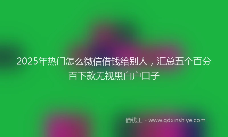 2025年热门怎么微信借钱给别人，汇总五个百分百下款无视黑白户口子
