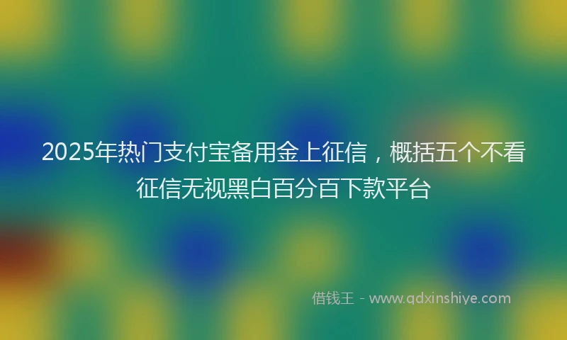 2025年热门支付宝备用金上征信，概括五个不看征信无视黑白百分百下款平台