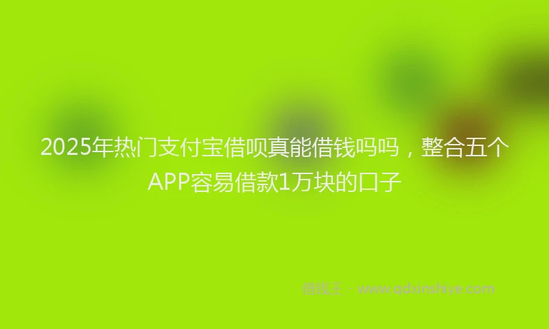 2025年热门支付宝借呗真能借钱吗吗，整合五个APP容易借款1万块的口子