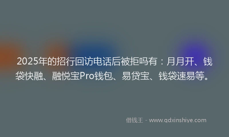 2025年的招行回访电话后被拒吗有：月月开、钱袋快融、融悦宝Pro钱包、易贷宝、钱袋速易等。