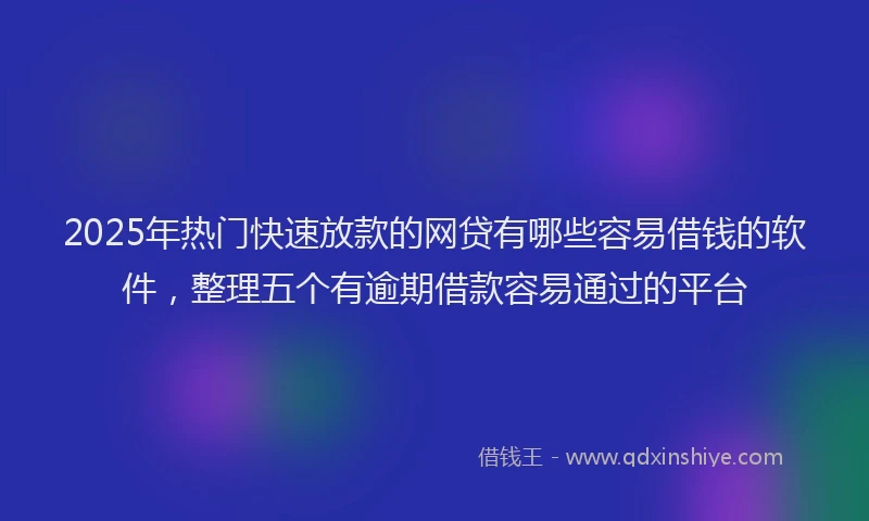 2025年热门快速放款的网贷有哪些容易借钱的软件，整理五个有逾期借款容易通过的平台
