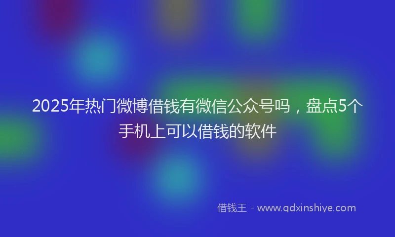 2025年热门微博借钱有微信公众号吗，盘点5个手机上可以借钱的软件