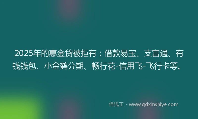 2025年的惠金贷被拒有：借款易宝、支富通、有钱钱包、小金鹤分期、畅行花-信用飞-飞行卡等。