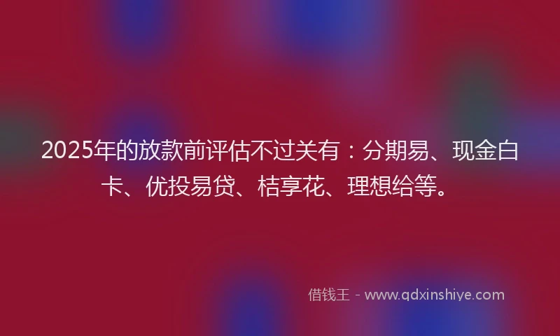 2025年的放款前评估不过关有：分期易、现金白卡、优投易贷、桔享花、理想给等。