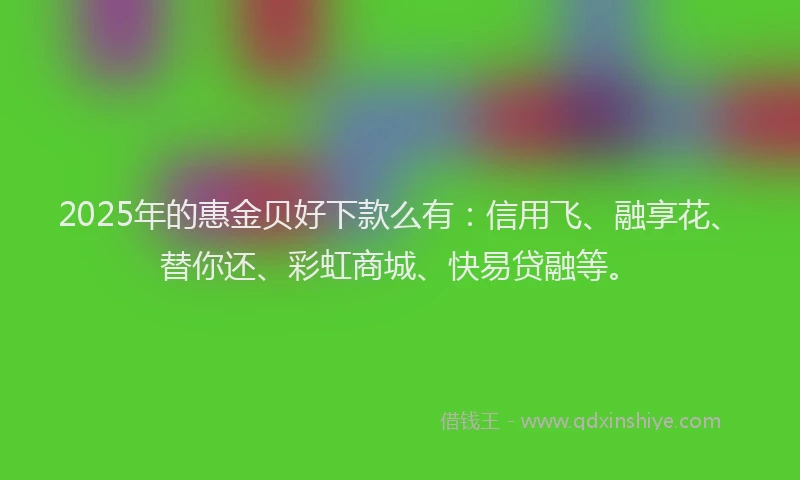 2025年的惠金贝好下款么有：信用飞、融享花、替你还、彩虹商城、快易贷融等。