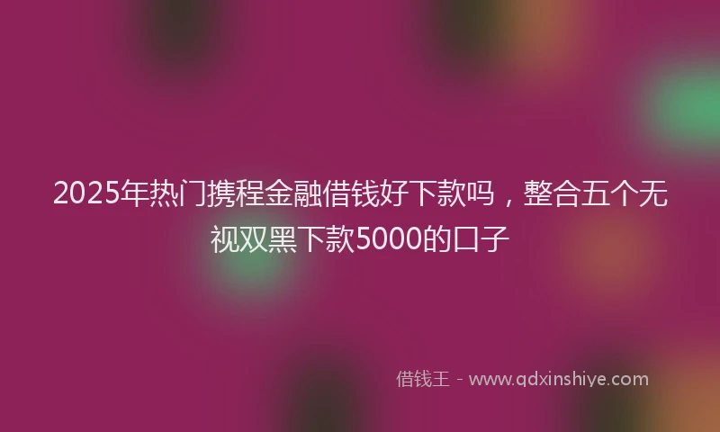 2025年热门携程金融借钱好下款吗，整合五个无视双黑下款5000的口子