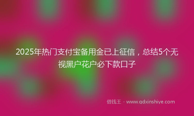 2025年热门支付宝备用金已上征信，总结5个无视黑户花户必下款口子