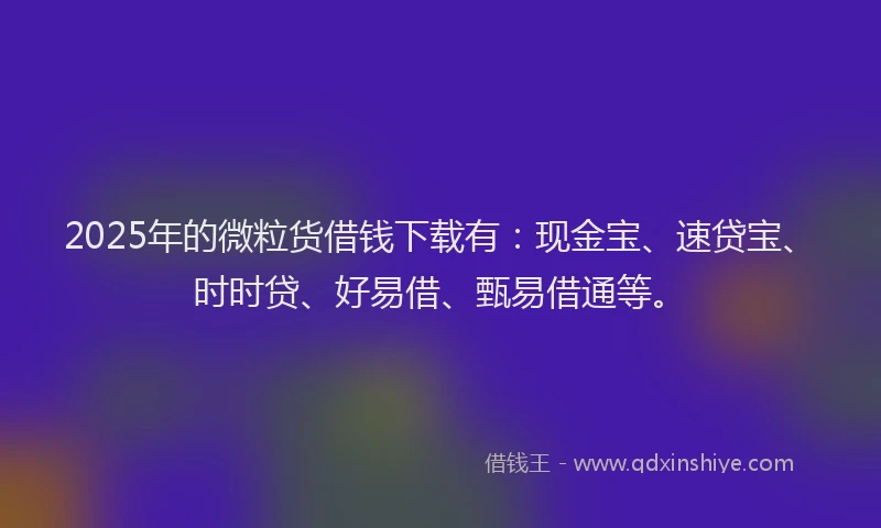 2025年的微粒货借钱下载有：现金宝、速贷宝、时时贷、好易借、甄易借通等。