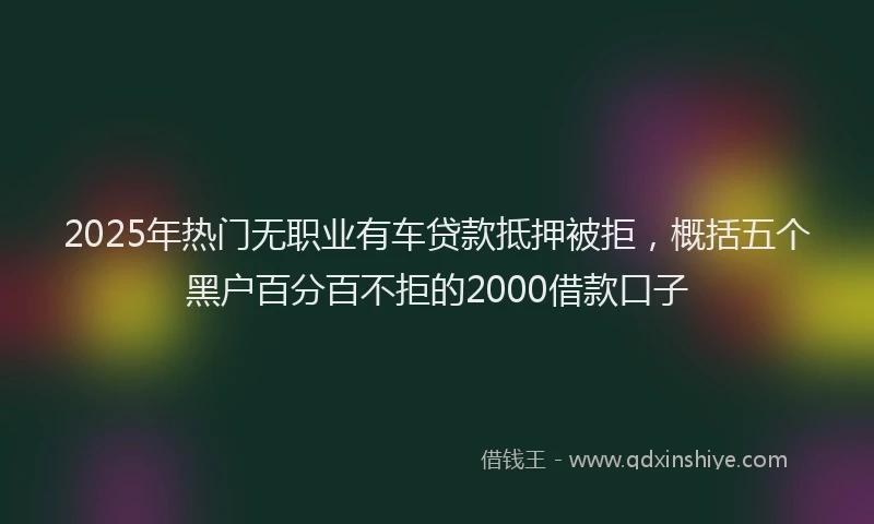 2025年热门无职业有车贷款抵押被拒，概括五个黑户百分百不拒的2000借款口子