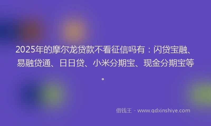 2025年的摩尔龙贷款不看征信吗有：闪贷宝融、易融贷通、日日贷、小米分期宝、现金分期宝等。