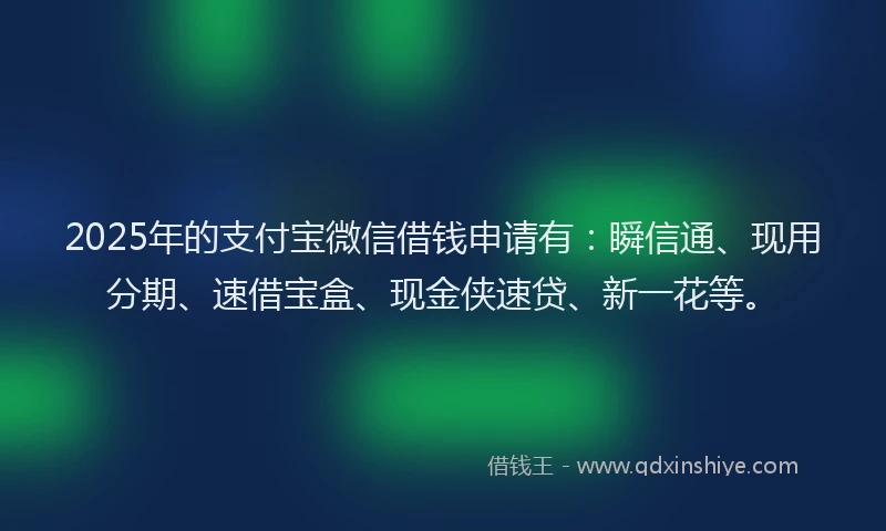2025年的支付宝微信借钱申请有：瞬信通、现用分期、速借宝盒、现金侠速贷、新一花等。