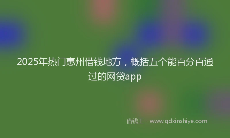 2025年热门惠州借钱地方，概括五个能百分百通过的网贷app