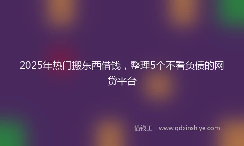 2025年热门搬东西借钱，整理5个不看负债的网贷平台