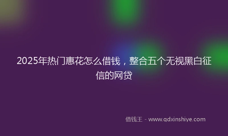 2025年热门惠花怎么借钱，整合五个无视黑白征信的网贷