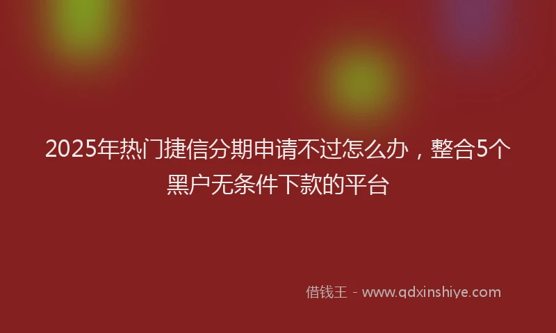 2025年热门捷信分期申请不过怎么办，整合5个黑户无条件下款的平台