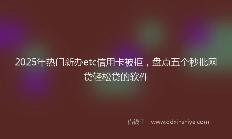 2025年热门新办etc信用卡被拒，盘点五个秒批网贷轻松贷的软件