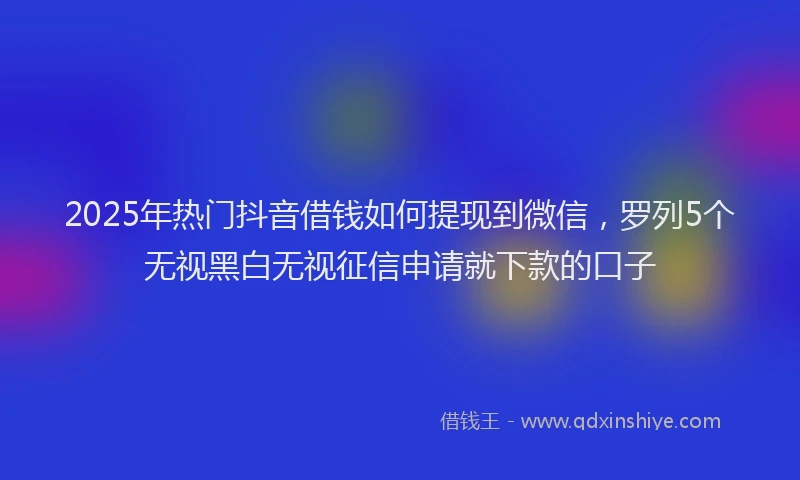 2025年热门抖音借钱如何提现到微信，罗列5个无视黑白无视征信申请就下款的口子