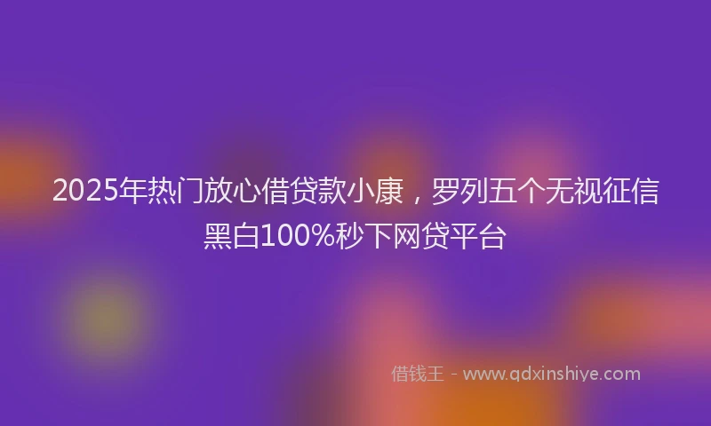 2025年热门放心借贷款小康，罗列五个无视征信黑白100%秒下网贷平台