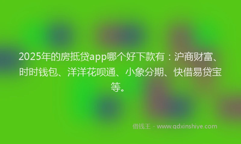 2025年的房抵贷app哪个好下款有：沪商财富、时时钱包、洋洋花呗通、小象分期、快借易贷宝等。