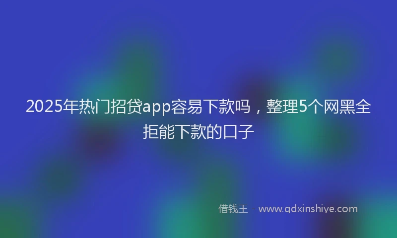 2025年热门招贷app容易下款吗，整理5个网黑全拒能下款的口子