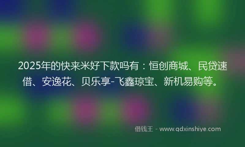 2025年的快来米好下款吗有：恒创商城、民贷速借、安逸花、贝乐享-飞鑫琼宝、新机易购等。