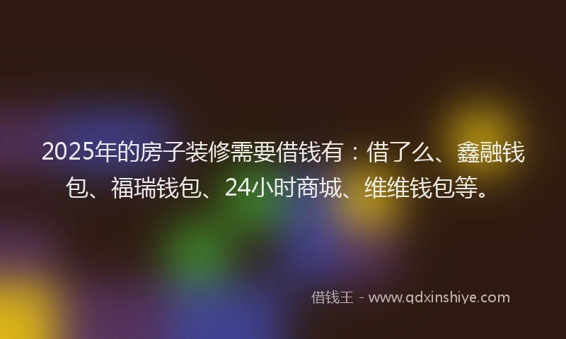 2025年的房子装修需要借钱有：借了么、鑫融钱包、福瑞钱包、24小时商城、维维钱包等。