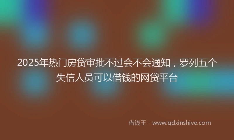 2025年热门房贷审批不过会不会通知，罗列五个失信人员可以借钱的网贷平台
