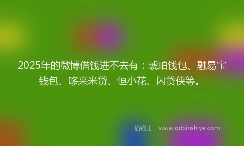2025年的微博借钱进不去有：琥珀钱包、融易宝钱包、哆来米贷、恒小花、闪贷侠等。