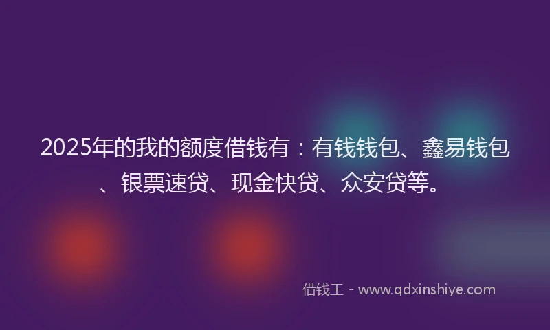 2025年的我的额度借钱有：有钱钱包、鑫易钱包、银票速贷、现金快贷、众安贷等。