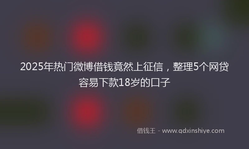2025年热门微博借钱竟然上征信，整理5个网贷容易下款18岁的口子