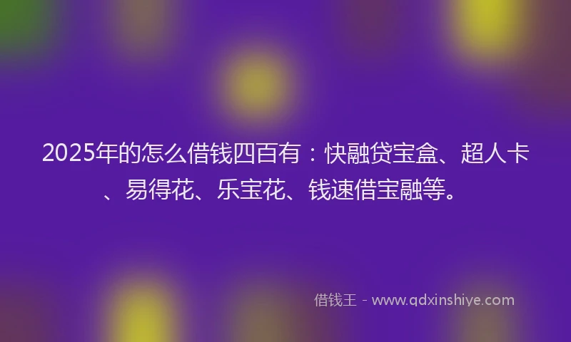 2025年的怎么借钱四百有：快融贷宝盒、超人卡、易得花、乐宝花、钱速借宝融等。