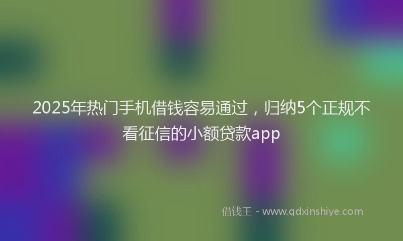 2025年热门手机借钱容易通过，归纳5个正规不看征信的小额贷款app