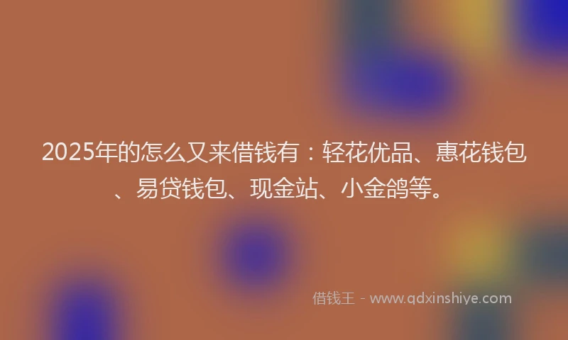 2025年的怎么又来借钱有：轻花优品、惠花钱包、易贷钱包、现金站、小金鸽等。