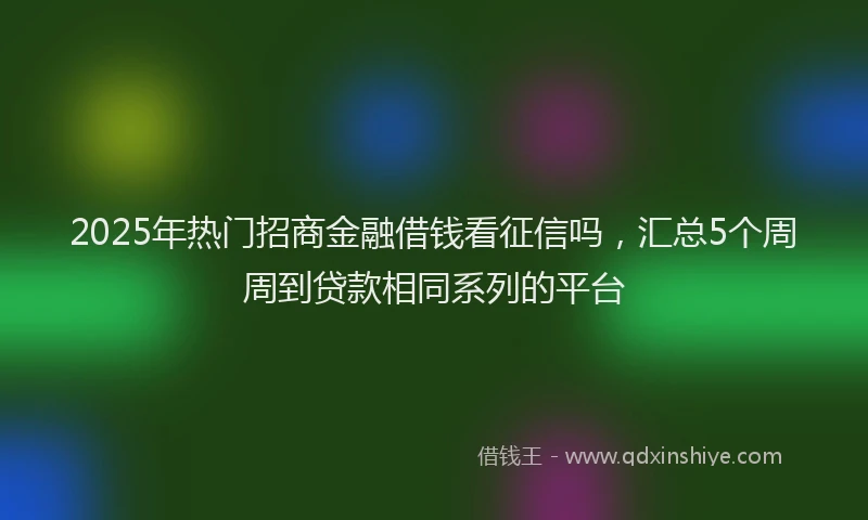 2025年热门招商金融借钱看征信吗，汇总5个周周到贷款相同系列的平台