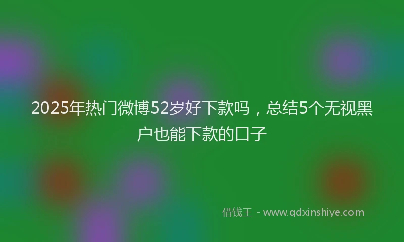 2025年热门微博52岁好下款吗，总结5个无视黑户也能下款的口子