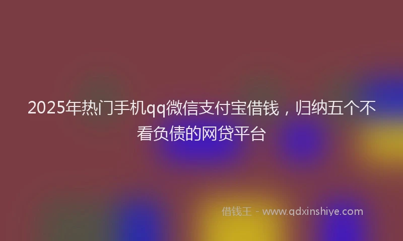 2025年热门手机qq微信支付宝借钱，归纳五个不看负债的网贷平台
