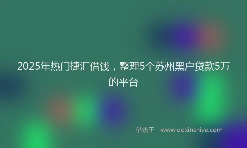 2025年热门捷汇借钱，整理5个苏州黑户贷款5万的平台