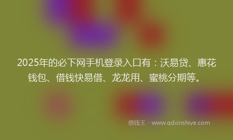 2025年的必下网手机登录入口有：沃易贷、惠花钱包、借钱快易借、龙龙用、蜜桃分期等。