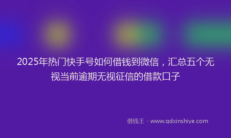 2025年热门快手号如何借钱到微信，汇总五个无视当前逾期无视征信的借款口子