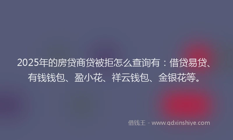 2025年的房贷商贷被拒怎么查询有：借贷易贷、有钱钱包、盈小花、祥云钱包、金银花等。