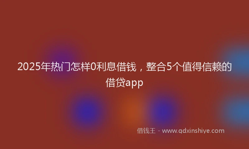 2025年热门怎样0利息借钱，整合5个值得信赖的借贷app