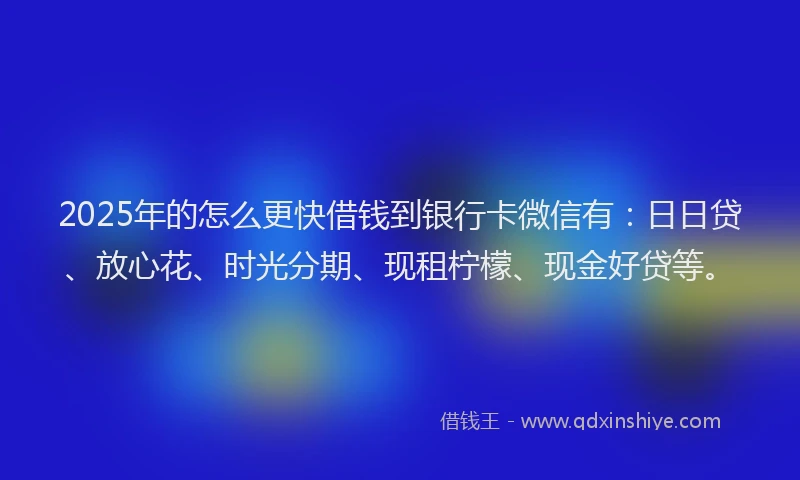 2025年的怎么更快借钱到银行卡微信有：日日贷、放心花、时光分期、现租柠檬、现金好贷等。