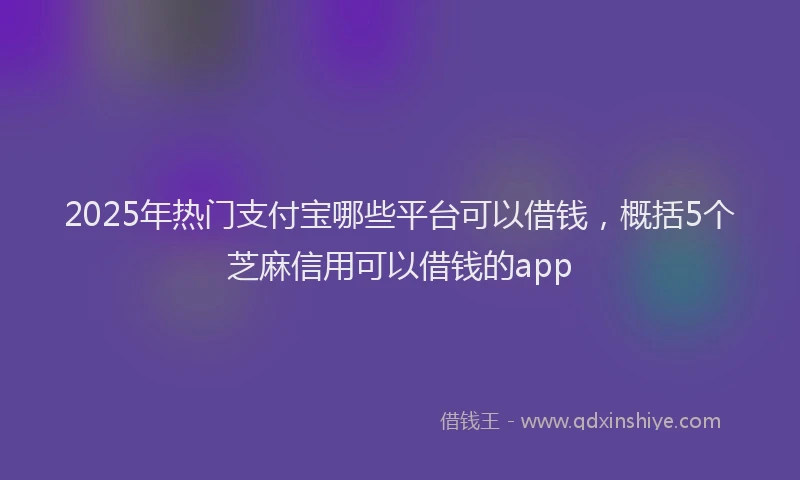 2025年热门支付宝哪些平台可以借钱，概括5个芝麻信用可以借钱的app